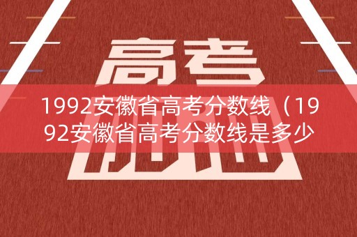 1992安徽省高考分数线（1992安徽省高考分数线是多少）