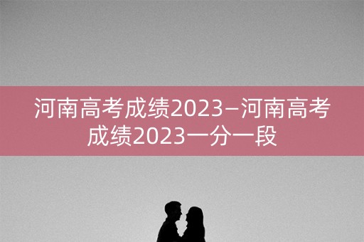河南高考成绩2023—河南高考成绩2023一分一段