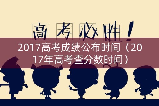2017高考成绩公布时间（2017年高考查分数时间）
