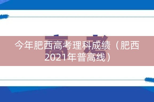 今年肥西高考理科成绩(肥西2021年普高线) 今年肥西高考理科成绩(肥西2021年普高线)