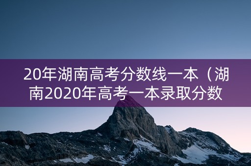 20年湖南高考分数线一本(湖南2020年高考一本录取分数线) 20年湖南高考分数线一本(湖南2020年高考一本录取分数线)