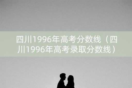 四川1996年高考分数线(四川1996年高考录取分数线) 四川1996年高考分数线(四川1996年高考录取分数线)