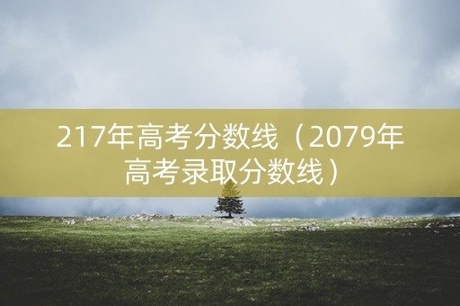 217年高考分数线(2079年高考录取分数线) 217年高考分数线(2079年高考录取分数线)