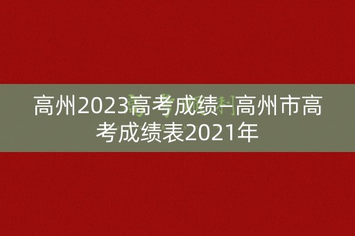 高州2023高考成绩—高州市高考成绩表2021年 高州2023高考成绩—高州市高考成绩表2021年