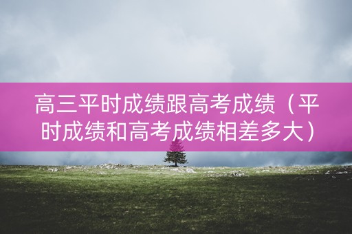 高三平时成绩跟高考成绩（平时成绩和高考成绩相差多大）