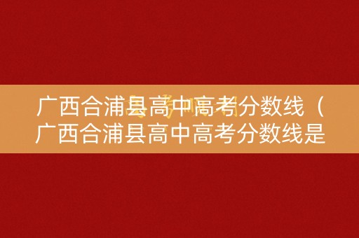广西合浦县高中高考分数线(广西合浦县高中高考分数线是多少) 广西合浦县高中高考分数线(广西合浦县高中高考分数线是多少)