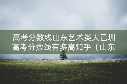 高考分数线山东艺术类大己圳高考分数线有多高知乎（山东省艺术文高考分数线）