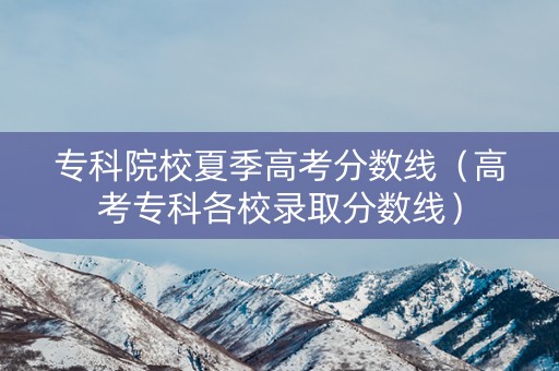 专科院校夏季高考分数线（高考专科各校录取分数线）