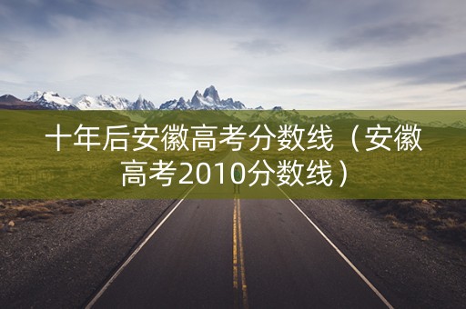 十年后安徽高考分数线(安徽高考2010分数线) 十年后安徽高考分数线(安徽高考2010分数线)