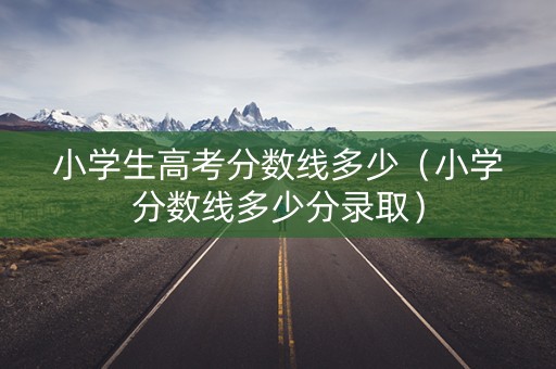 小学生高考分数线多少（小学分数线多少分录取）
