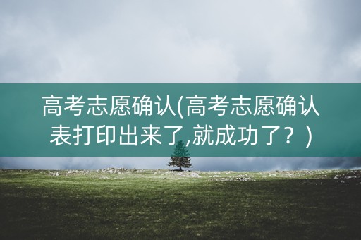 高考志愿确认(高考志愿确认表打印出来了,就成功了？)
