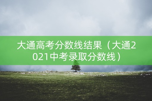 大通高考分数线结果(大通2021中考录取分数线) 大通高考分数线结果(大通2021中考录取分数线)