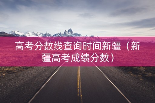 高考分数线查询时间新疆(新疆高考成绩分数) 高考分数线查询时间新疆(新疆高考成绩分数)