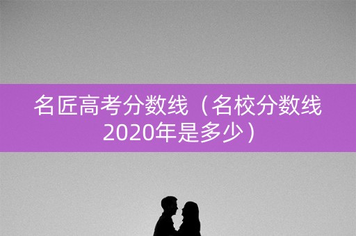 名匠高考分数线（名校分数线2020年是多少）