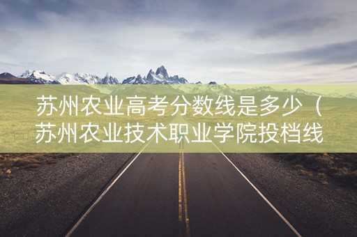 苏州农业高考分数线是多少（苏州农业技术职业学院投档线）