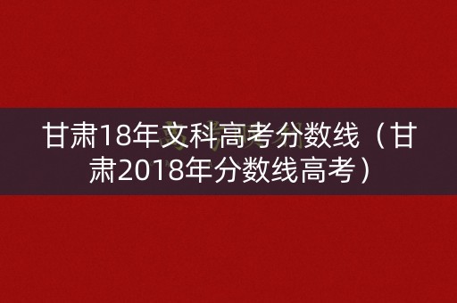 甘肃18年文科高考分数线（甘肃2018年分数线高考）