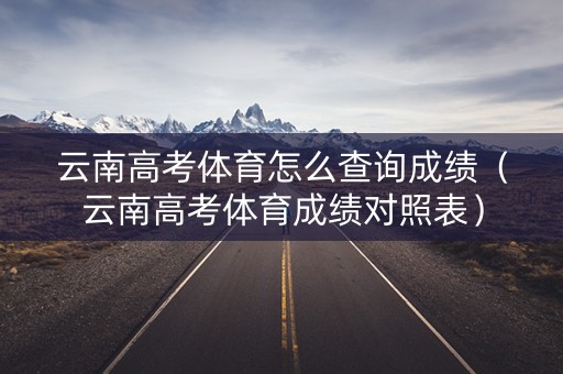 云南高考体育怎么查询成绩(云南高考体育成绩对照表) 云南高考体育怎么查询成绩(云南高考体育成绩对照表)
