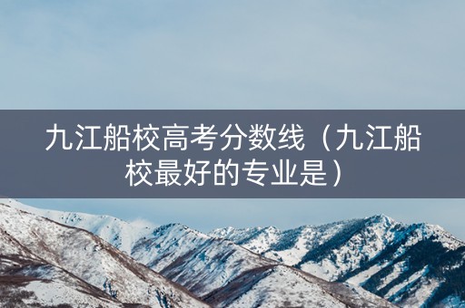 九江船校高考分数线（九江船校最好的专业是）