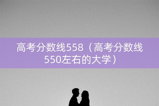 高考分数线558（高考分数线550左右的大学）