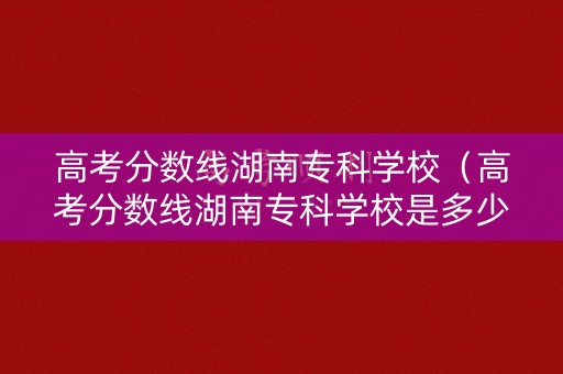 高考分数线湖南专科学校(高考分数线湖南专科学校是多少) 高考分数线湖南专科学校(高考分数线湖南专科学校是多少)