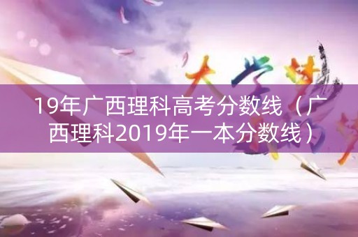 19年广西理科高考分数线（广西理科2019年一本分数线）