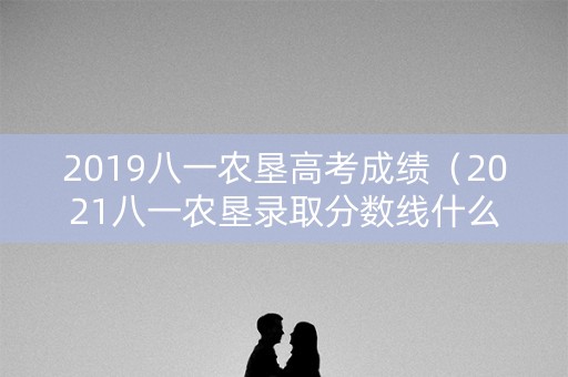 2019八一农垦高考成绩（2021八一农垦录取分数线什么时候出）