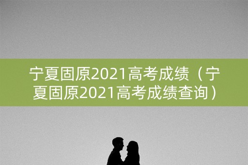 宁夏固原2021高考成绩（宁夏固原2021高考成绩查询）