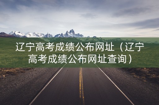 辽宁高考成绩公布网址(辽宁高考成绩公布网址查询) 辽宁高考成绩公布网址(辽宁高考成绩公布网址查询)