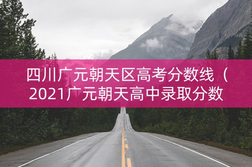 四川广元朝天区高考分数线(2021广元朝天高中录取分数线) 四川广元朝天区高考分数线(2021广元朝天高中录取分数线)