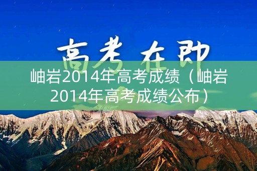 岫岩2014年高考成绩(岫岩2014年高考成绩公布) 岫岩2014年高考成绩(岫岩2014年高考成绩公布)