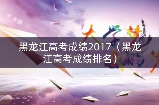 黑龙江高考成绩2017（黑龙江高考成绩排名）