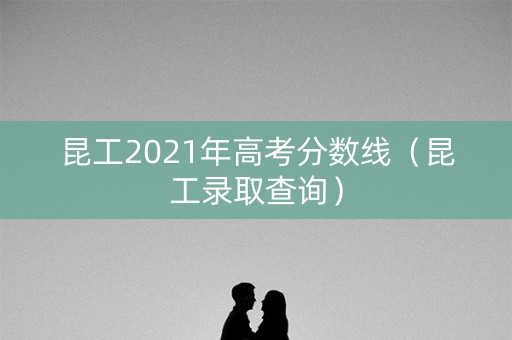 昆工2021年高考分数线(昆工录取查询) 昆工2021年高考分数线(昆工录取查询)