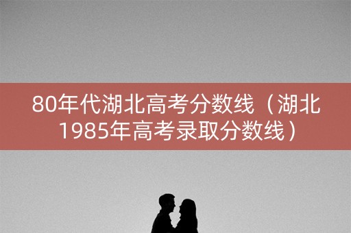 80年代湖北高考分数线（湖北1985年高考录取分数线）