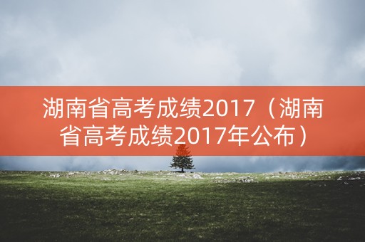 湖南省高考成绩2017（湖南省高考成绩2017年公布）