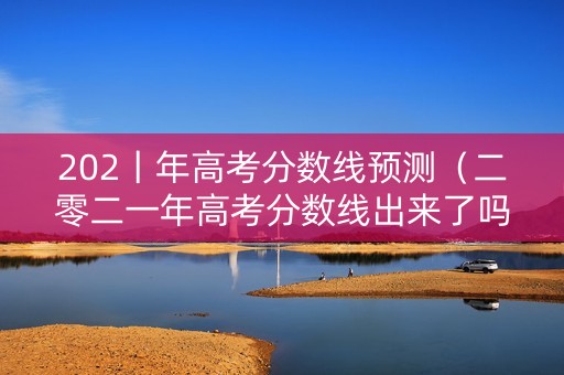 202丨年高考分数线预测（二零二一年高考分数线出来了吗）