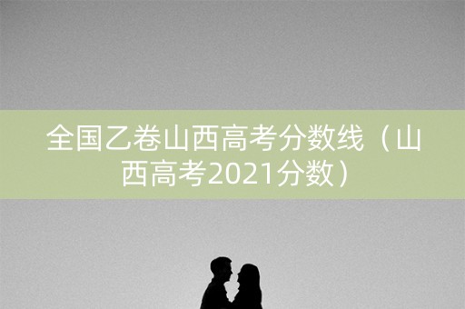 全国乙卷山西高考分数线(山西高考2021分数) 全国乙卷山西高考分数线(山西高考2021分数)