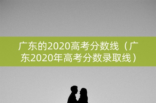 广东的2020高考分数线（广东2020年高考分数录取线）