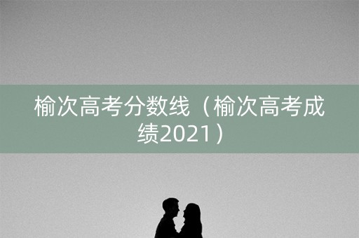 榆次高考分数线(榆次高考成绩2021) 榆次高考分数线(榆次高考成绩2021)