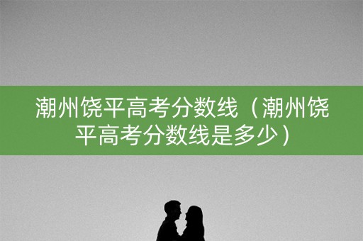 潮州饶平高考分数线(潮州饶平高考分数线是多少) 潮州饶平高考分数线(潮州饶平高考分数线是多少)