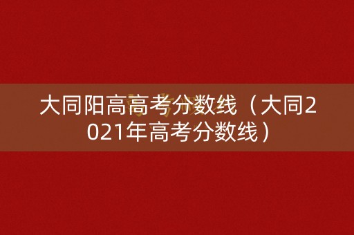 大同阳高高考分数线(大同2021年高考分数线) 大同阳高高考分数线(大同2021年高考分数线)