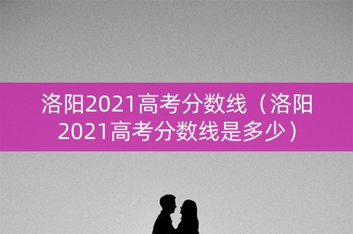 洛阳2021高考分数线（洛阳2021高考分数线是多少）