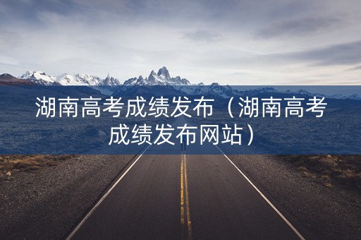 湖南高考成绩发布（湖南高考成绩发布网站）