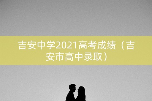 吉安中学2021高考成绩(吉安市高中录取) 吉安中学2021高考成绩(吉安市高中录取)