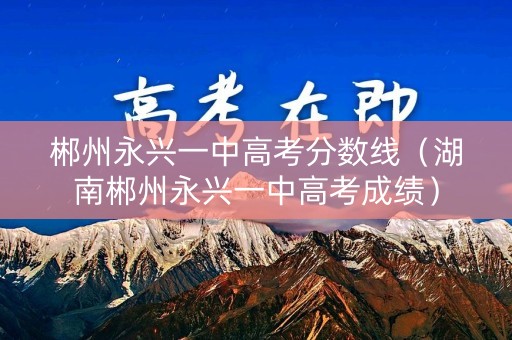 郴州永兴一中高考分数线(湖南郴州永兴一中高考成绩) 郴州永兴一中高考分数线(湖南郴州永兴一中高考成绩)