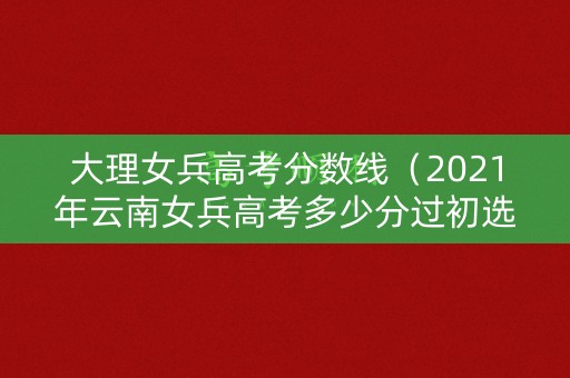 大理女兵高考分数线（2021年云南女兵高考多少分过初选）