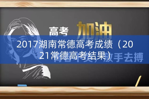 2017湖南常德高考成绩（2021常德高考结果）