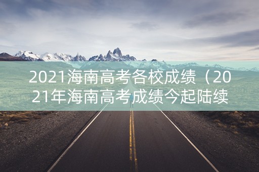 2021海南高考各校成绩（2021年海南高考成绩今起陆续公布）