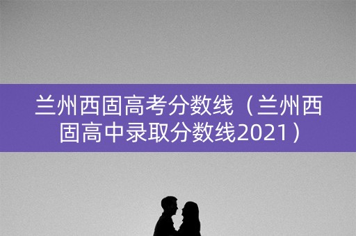 兰州西固高考分数线（兰州西固高中录取分数线2021）