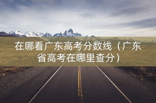 在哪看广东高考分数线（广东省高考在哪里查分）