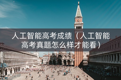 人工智能高考成绩（人工智能高考真题怎么样才能看）